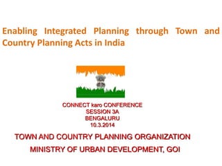 Enabling Integrated Planning through Town and
Country Planning Acts in India
CONNECT karo CONFERENCE
SESSION 3A
BENGALURU
10.3.2014
TOWN AND COUNTRY PLANNING ORGANIZATION
MINISTRY OF URBAN DEVELOPMENT, GOI
 