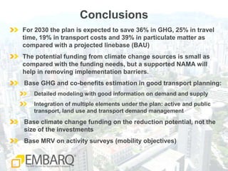 ConclusionsFor 2030 the plan is expected to save 36% in GHG, 25% in travel time, 19% in transport costs and 39% in particulate matter as compared with a projected linebase (BAU)The potential funding from climate change sources is small as compared with the funding needs, but a supported NAMA will help in removing implementation barriers. Base GHG and co-benefits estimation in good transport planning: Detailed modeling with good information on demand and supply Integration of multiple elements under the plan: active and public transport, land use and transport demand managementBase climate change funding on the reduction potential, not the size of the investmentsBase MRV on activity surveys (mobility objectives)