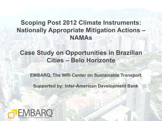 Scoping Post 2012 Climate Instruments: Nationally Appropriate Mitigation Actions –NAMAsCase Study on Opportunities in Brazilian Cities – Belo Horizonte EMBARQ, The WRI Center on Sustainable Transport Supported by: Inter-American Development Bank 