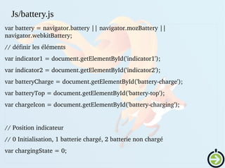 var battery = navigator.battery || navigator.mozBattery || 
navigator.webkitBattery;
// définir les éléments
var indicator1 = document.getElementById('indicator1');
var indicator2 = document.getElementById('indicator2');
var batteryCharge = document.getElementById('battery­charge');
var batteryTop = document.getElementById('battery­top');
var chargeIcon = document.getElementById('battery­charging');
// Position indicateur
// 0 Initialisation, 1 batterie chargé, 2 batterie non chargé
var chargingState = 0;
Js/battery.js
 