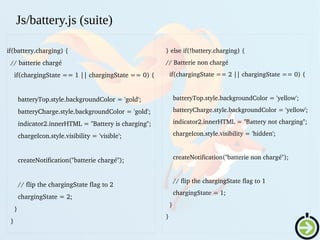 if(battery.charging) {
  // batterie chargé
    if(chargingState == 1 || chargingState == 0) {
 
      batteryTop.style.backgroundColor = 'gold';
      batteryCharge.style.backgroundColor = 'gold';
      indicator2.innerHTML = "Battery is charging";
      chargeIcon.style.visibility = 'visible';
      createNotification("batterie chargé");
      // flip the chargingState flag to 2
      chargingState = 2;
    }
  } 
Js/battery.js (suite)
  } else if(!battery.charging) {
  // Batterie non chargé
    if(chargingState == 2 || chargingState == 0) {
   
      batteryTop.style.backgroundColor = 'yellow';
      batteryCharge.style.backgroundColor = 'yellow';
      indicator2.innerHTML = "Battery not charging";
      chargeIcon.style.visibility = 'hidden';
     
      createNotification("batterie non chargé");
      // flip the chargingState flag to 1
      chargingState = 1;
    }
  }
 