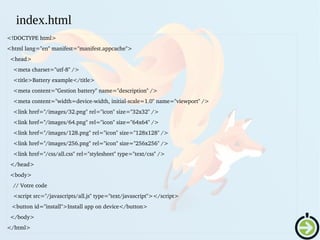 <!DOCTYPE html>
<html lang="en" manifest="manifest.appcache">
  <head>
    <meta charset="utf­8" />
    <title>Battery example</title>
    <meta content="Gestion battery" name="description" />
    <meta content="width=device­width, initial­scale=1.0" name="viewport" />
    <link href="/images/32.png" rel="icon" size="32x32" />
    <link href="/images/64.png" rel="icon" size="64x64" />
    <link href="/images/128.png" rel="icon" size="128x128" />
    <link href="/images/256.png" rel="icon" size="256x256" />
    <link href="/css/all.css" rel="stylesheet" type="text/css" />
  </head>
  <body>
    // Votre code
    <script src="/javascripts/all.js" type="text/javascript"></script>
   <button id="install">Install app on device</button>
  </body>
</html>
index.html
 