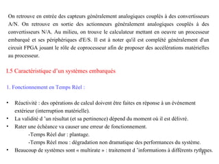 On retrouve en entrée des capteurs généralement analogiques couplés à des convertisseurs
A/N. On retrouve en sortie des actionneurs généralement analogiques couplés à des
convertisseurs N/A. Au milieu, on trouve le calculateur mettant en oeuvre un processeur
embarqué et ses périphériques d'E/S. Il est à noter qu'il est complété généralement d'un
circuit FPGA jouant le rôle de coprocesseur afin de proposer des accélérations matérielles
au processeur.

I.5 Caractéristique d’un systèmes embarqués

1. Fonctionnement en Temps Réel :

•   Réactivité : des opérations de calcul doivent être faites en réponse à un événement
    extérieur (interruption matérielle).
•   La validité d ’un résultat (et sa pertinence) dépend du moment où il est délivré.
•   Rater une échéance va causer une erreur de fonctionnement.
          -Temps Réel dur : plantage.
          -Temps Réel mou : dégradation non dramatique des performances du système.
•   Beaucoup de systèmes sont « multirate » : traitement d ’informations à différents rythmes.
                                                                                        11
 