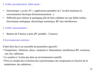 2. Faible encombrement, faible poids :

•   Electronique « pocket PC », applications portables où l ’on doit minimiser la
    consommation électrique (bioinstrumentation...).
•   Difficulté pour réaliser le packaging afin de faire cohabiter sur une faible surface
    électronique analogique, électronique numérique, RF sans interférences.

3. Faible consommation :

•   Batterie de 8 heures et plus (PC portable : 2 heures).

4 Environnement extérieur

Il doit faire face à un ensemble de paramètres agressifs :
• Température, vibrations, chocs, variations d ’alimentation, interférences RF, corrosion,
   eau, feu, radiations.
• Le système n ’évolue pas dans un environnement contrôlé.
• Prise en compte des évolutions des caractéristiques des composants en fonction de la
  température, des radiations...
                                                                                             12
 