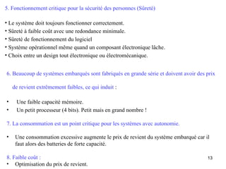 5. Fonctionnement critique pour la sécurité des personnes (Sûreté)

• Le système doit toujours fonctionner correctement.
• Sûreté à faible coût avec une redondance minimale.
• Sûreté de fonctionnement du logiciel
• Système opérationnel même quand un composant électronique lâche.
• Choix entre un design tout électronique ou électromécanique.


6. Beaucoup de systèmes embarqués sont fabriqués en grande série et doivent avoir des prix

    de revient extrêmement faibles, ce qui induit :

•    Une faible capacité mémoire.
•    Un petit processeur (4 bits). Petit mais en grand nombre !

7. La consommation est un point critique pour les systèmes avec autonomie.

•    Une consommation excessive augmente le prix de revient du système embarqué car il
     faut alors des batteries de forte capacité.

8. Faible coût :                                                                      13
• Optimisation du prix de revient.
 