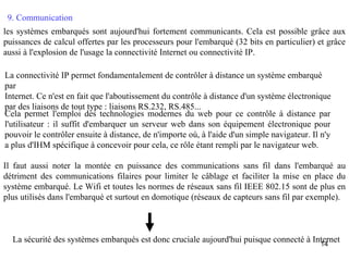 9. Communication
les systèmes embarqués sont aujourd'hui fortement communicants. Cela est possible grâce aux
puissances de calcul offertes par les processeurs pour l'embarqué (32 bits en particulier) et grâce
aussi à l'explosion de l'usage la connectivité Internet ou connectivité IP.

La connectivité IP permet fondamentalement de contrôler à distance un système embarqué
par
Internet. Ce n'est en fait que l'aboutissement du contrôle à distance d'un système électronique
par des liaisons de tout type : liaisons RS.232, RS.485...
Cela permet l'emploi des technologies modernes du web pour ce contrôle à distance par
l'utilisateur : il suffit d'embarquer un serveur web dans son équipement électronique pour
pouvoir le contrôler ensuite à distance, de n'importe où, à l'aide d'un simple navigateur. Il n'y
a plus d'IHM spécifique à concevoir pour cela, ce rôle étant rempli par le navigateur web.

Il faut aussi noter la montée en puissance des communications sans fil dans l'embarqué au
détriment des communications filaires pour limiter le câblage et faciliter la mise en place du
système embarqué. Le Wifi et toutes les normes de réseaux sans fil IEEE 802.15 sont de plus en
plus utilisés dans l'embarqué et surtout en domotique (réseaux de capteurs sans fil par exemple).



  La sécurité des systèmes embarqués est donc cruciale aujourd'hui puisque connecté à Internet
                                                                                        14
 