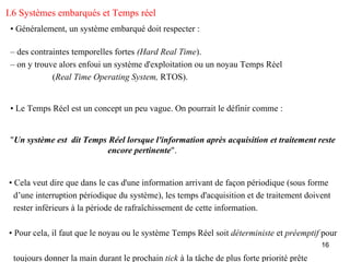 I.6 Systèmes embarqués et Temps réel
 • Généralement, un système embarqué doit respecter :

 – des contraintes temporelles fortes (Hard Real Time).
 – on y trouve alors enfoui un système d'exploitation ou un noyau Temps Réel
             (Real Time Operating System, RTOS).


 • Le Temps Réel est un concept un peu vague. On pourrait le définir comme :


 "Un système est dit Temps Réel lorsque l'information après acquisition et traitement reste
                          encore pertinente".


• Cela veut dire que dans le cas d'une information arrivant de façon périodique (sous forme
  d’une interruption périodique du système), les temps d'acquisition et de traitement doivent
  rester inférieurs à la période de rafraîchissement de cette information.

• Pour cela, il faut que le noyau ou le système Temps Réel soit déterministe et préemptif pour
                                                                                           16

 toujours donner la main durant le prochain tick à la tâche de plus forte priorité prête
 