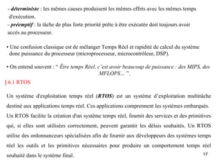 - déterministe : les mêmes causes produisent les mêmes effets avec les mêmes temps
  d'exécution.
 - préemptif : la tâche de plus forte priorité prête à être exécutée doit toujours avoir
 accès au processeur.

• Une confusion classique est de mélanger Temps Réel et rapidité de calcul du système
  donc puissance du processeur (microprocesseur, microcontrôleur, DSP).

• On entend souvent : “ Être temps Réel, c’est avoir beaucoup de puissance : des MIPS, des
                                          MFLOPS… ”.
I.6.1 RTOS
.

Un système d'exploitation temps réel (RTOS) est un système d’exploitation multitâche
destiné aux applications temps réel. Ces applications comprennent les systèmes embarqués.
Un RTOS facilite la création d'un système temps réel, fournit des services et des primitives
qui, si elles sont utilisées correctement, peuvent garantir les délais souhaités. Un RTOS
utilise des ordonnanceurs spécialisées afin de fournir aux développeurs des systèmes temps
réel les outils et les primitives nécessaires pour produire un comportement temps réel
souhaité dans le système final.                                                            17
 