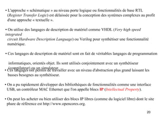• L'approche « schématique » au niveau porte logique ou fonctionnalités de base RTL
  (Register Transfer Logic) est délaissée pour la conception des systèmes complexes au profit
  d'une approche « textuelle ».

• On utilise des langages de description de matériel comme VHDL (Very high speed
integrated
  circuit Hardware Description Language) ou Verilog pour synthétiser une fonctionnalité
  numérique.

• Ces langages de description de matériel sont en fait de véritables langages de programmation

  informatiques, orientés objet. Ils sont utilisés conjointement avec un synthétiseur
  (compilateur) ou un simulateur.
• Ces langages ont permis de travailler avec un niveau d'abstraction plus grand laissant les
  basses besognes au synthétiseur.

• On a pu rapidement développer des bibliothèques de fonctionnalités comme une interface
  USB, un contrôleur MAC Ethernet que l'on appelle blocs IP (Intellectual Property).

• On peut les acheter ou bien utiliser des blocs IP libres (comme du logiciel libre) dont le site
  phare de référence est http://www.opencores.org.

                                                                                            20
 