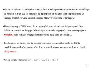 • On peut ainsi voir la conception d'un système numérique complexe comme un assemblage
 de blocs IP si bien que les langages de description de matériel sont un peu comme un
 langage assembleur vis à vis d'un langage plus évolué comme le langage C.


• Il est à noter que l’idéal serait de pouvoir générer un circuit numérique à partir d'un
 fichier source écrit en langage informatique comme le langage C : c'est ce que propose
 SystemC mais bien des progrès restent encore à faire dans ce domaine...


• Les langages de description de matériel sont aussi intéressants pour la facilité de
 modification et de réutilisation d'un design précédent pour un nouveau design : c'est le
 design reuse.


• Cela permet de réduire aussi le Time To Market (TTM) !

                                                                                            21
 