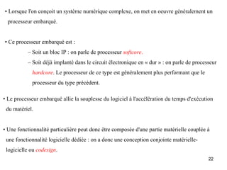 • Lorsque l'on conçoit un système numérique complexe, on met en oeuvre généralement un
  processeur embarqué.


• Ce processeur embarqué est :
           – Soit un bloc IP : on parle de processeur softcore.
           – Soit déjà implanté dans le circuit électronique en « dur » : on parle de processeur
            hardcore. Le processeur de ce type est généralement plus performant que le
            processeur du type précédent.

• Le processeur embarqué allie la souplesse du logiciel à l'accélération du temps d'exécution
 du matériel.


• Une fonctionnalité particulière peut donc être composée d'une partie matérielle couplée à
 une fonctionnalité logicielle dédiée : on a donc une conception conjointe matérielle-
 logicielle ou codesign.
                                                                                            22
 
