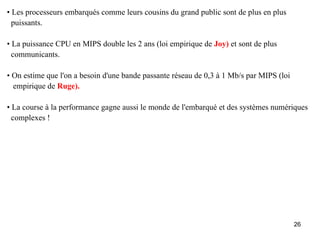• Les processeurs embarqués comme leurs cousins du grand public sont de plus en plus
  puissants.

• La puissance CPU en MIPS double les 2 ans (loi empirique de Joy) et sont de plus
  communicants.

• On estime que l'on a besoin d'une bande passante réseau de 0,3 à 1 Mb/s par MIPS (loi
  empirique de Ruge).

• La course à la performance gagne aussi le monde de l'embarqué et des systèmes numériques
  complexes !




                                                                                          26
 