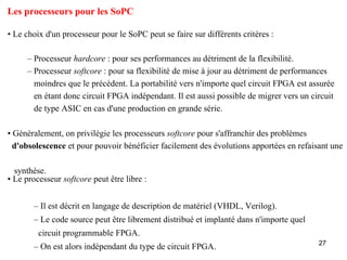Les processeurs pour les SoPC

• Le choix d'un processeur pour le SoPC peut se faire sur différents critères :

     – Processeur hardcore : pour ses performances au détriment de la flexibilité.
     – Processeur softcore : pour sa flexibilité de mise à jour au détriment de performances
       moindres que le précédent. La portabilité vers n'importe quel circuit FPGA est assurée
       en étant donc circuit FPGA indépendant. Il est aussi possible de migrer vers un circuit
       de type ASIC en cas d'une production en grande série.

• Généralement, on privilégie les processeurs softcore pour s'affranchir des problèmes
  d'obsolescence et pour pouvoir bénéficier facilement des évolutions apportées en refaisant une

  synthèse.
• Le processeur softcore peut être libre :


       – Il est décrit en langage de description de matériel (VHDL, Verilog).
       – Le code source peut être librement distribué et implanté dans n'importe quel
         circuit programmable FPGA.
                                                                                         27
       – On est alors indépendant du type de circuit FPGA.
 