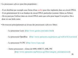 • Le processeur softcore peut être propriétaire :


– Il est distribué par exemple sous forme d'une netlist pour être implantée dans un circuit FPGA.
– Il est généralement lié à un fondeur de circuit FPGA particulier (comme Altera ou Xilinx).
– On ne peut pas l'utiliser dans un circuit FPGA autre que celui pour lequel il est prévu. On a
 donc ici une boîte noire.

• On trouvera principalement au niveau des processeurs softcores libres:


        – Le processeur Leon (http://www.gaisler.com/index.html)


        – Le processeur OpenRisc      (http://www.opencores.org/projects.cgi/web/or1k/overview)


        – Le processeur F-CPU (http://www.f-cpu.org)


        – Autres processeurs : clones de 6800, 68HC11, 68K, PIC
                  (http://www.opencores.org/browse.cgi/filter/category_microprocessor)
                                                                                            28
 