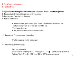 I. Systèmes embarqués
I.1 définition

1- Système électronique et informatique autonome dédié à une tâche précise
2- Interagit généralement avec son environnement
3- Peu ou pas d’interface utilisateur
4- Fortes contraintes :

            Consommation, encombrement, poids, dissipation thermique, etc.
            Robustesse (sureté et sécurité), fiabilité, etc.
            Temps de réponse
            Coût, maintenance (contraintes sociales)

5- S’oppose à l’informatique généraliste

            Multi-usages et multi-utilisateurs

6- Informatique embarquée :

           Dès les années 80
           Possibilité d’embarquer de l’intelligence       souplesse et évolution
           Aujourd’hui : 5 % des CPU pour PC et 95 % pour embarqué                  3
 
