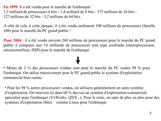 En 1999: il a été vendu pour le marché de l'embarqué :
1,3 milliard de processeurs 4 bits - 1,4 milliard de 8 bits - 375 millions de 16 bits -
127 millions de 32 bits - 3,2 millions de 64 bits.

A côté de cela, à cette époque, il a été vendu seulement 108 millions de processeurs (famille
x86) pour le marché du PC grand public !

Pour 2004 : il a été vendu environ 260 millions de processeurs pour le marché du PC grand
public à comparer aux 14 milliards de processeurs tout type confondu (microprocesseur,
microcontrôleur, DSP) pour le marché de l'embarqué.



• Moins de 2 % des processeurs vendus sont pour le marché du PC contre 98 % pour
l'embarqué. On utilise massivement pour le PC grand public le système d'exploitation
commercial bien connu.

• Pour les 98 % autres processeurs vendus, on utilisera généralement un autre système
d’exploitation. On trouvera ici dans 60 % des cas un système d'exploitation commercial
spécialisé pour l'embarqué (VxWorks, QNX...). Pour le reste, on opte de plus en plus pour des
systèmes d'exploitation libres comme Linux pour l'embarqué.

                                                                                          5
 