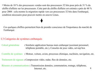 • Moins de 10 % des processeurs vendus sont des processeurs 32 bits pour près de 31 % du
 chiffre d'affaire sur les processeurs. Cette part du chiffre d'affaire est estimée a près de 48 %
 pour 2008 : cela montre la migration rapide vers ces processeurs 32 bits dans l'embarqué,
 condition nécessaire pour pouvoir mettre en oeuvre Linux.




  Ces quelques chiffres permettent bien de prendre conscience de l'importance du marché de
  l'embarqué.


I.3 Catégories de systèmes embarqués

Calcul généraliste      : Similaire application bureau mais embarqué (assistant personnel,
                          téléphone portable, etc.), Consoles de jeux vidéo, set-top box

Contrôle de systèmes : Moteur, voiture, avion, processus chimique, nucléaire, navigation, etc.

Traitement de signaux : Compression vidéo, radar, flux de données, etc.

Réseaux et communications : Transmission données, commutation, routage, téléphone,
                               Internet, etc.                                                   6
 