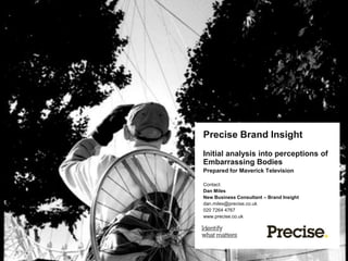 Precise Brand Insight
Initial analysis into perceptions of
Embarrassing Bodies
Contact:
Dan Miles
New Business Consultant – Brand Insight
dan.miles@precise.co.uk
020 7264 4767
www.precise.co.uk
 