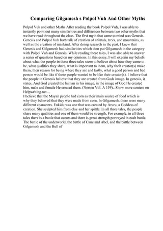 Comparing Gilgamesh s Polpol Vuh And Other Myths
Polpol Vuh and other Myths After reading the book Polpol Vuh, I was able to
instantly point out many similarities and differences between two other myths that
we have read throughout the class. The first myth that came to mind was Genesis.
Genesis and Polpol Vuh both talk of creation of animals, trees, and mountains, as
well as the creation of mankind, After doing research in the past, I knew that
Genesis and Gilgamesh had similarities which then put Gilgamesh in the category
with Polpol Vuh and Genesis. While reading these tales, I was also able to answer
a series of questions based on my opinions. In this essay, I will explain my beliefs
about what the people in these three tales seem to believe about how they came to
be, what qualities they share, what is important to them, why their creator(s) make
them, their reason for being where they are and lastly, what a good person and bad
person would be like if these people wanted to be like their creator(s). I believe that
the people in Genesis believe that they are created from Gods image. In genesis, it
states, And God created the human in his image, in the image of God He created
him, male and female He created them. (Norton Vol. A 159)
... Show more content on
Helpwriting.net ...
I believe that the Mayan people had corn as their main source of food which is
why they believed that they were made from corn. In Gilgamesh, there were many
different characters. Enkidu was one that was created by Aruru, a Goddess of
creation. She sculpted him from clay and her spittle. In all three tales, the people
share many qualities and one of them would be strength, For example, in all three
tales there is a battle that occurs and there is great strength portrayed in each battle,
The battle of the underworld, the battle of Cane and Abel, and the battle between
Gilgamesh and the Bull of
 