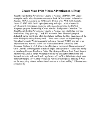 Create Mass Print Media Advertisements Essay
Royal Society for the Prevention of Cruelty to Animals BSBADV509A Create
mass print media advertisements Assessment Task 1 Client contact information:
Address: RSPCA Australia Inc PO Box 265 Deakin West ACT 2600 Australia
Phone: 02 6282 8300 Email: rspca@rspca.org.au Project: Mass print media
advertisements (newspaper, magazine and outdoor) promoting the RSPCA
Adoptapet program Prepared by: Carina Morais 1 Background/ Overview: The
Royal Society for the Prevention of Cruelty to Animals was established over one
hundred and thirty years ago. The RSPCA evolved from this small group of
dedicated, caring people and while the shelters, staff and facilities have changed, the
ethos driving the society is very much... Show more content on Helpwriting.net ...
The school began in Western Australia by Louise Edward. WAIFS how call is an
International and National school that offers courses from Certificate III to
Advanced Diploma level. 2 What is the objective or purpose of this advertisement?
Offer Diploma of Management at Perth Campus and Diploma of Healthy and Safety
at Joondalup Campus. Enrolment finish: 01st of August Course Start: 5th of August
Responsible: Aman 3 Target Audience: who are we talking to? International and
National students, male and female, age between 15 to 30. 4 What is the single most
important thing to say? All the courses are Nationally Recognised Training 5 What
are the supporting rational and emotional reasons to believe and buy? All courses are
accredited by
 