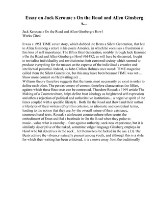 Essay on Jack Kerouac s On the Road and Allen Ginsberg
s...
Jack Kerouac s On the Road and Allen Ginsberg s Howl
Works Cited
It was a 1951 TIME cover story, which dubbed the Beats a Silent Generation, that led
to Allen Ginsberg s retort in his poem America, in which he vocalises a frustration at
this loss of self importance. The fifties Beat Generation, notably through Jack Kerouac
s On the Road and Allen Ginsberg s Howl #61482; as will here be discussed, fought
to revitalise individuality and revolutionise their censored society which seemed to
produce everything for the masses at the expense of the individual s creative and
intellectual potential. Indeed, as John Clellon Holmes once noted: TIME magazine
called them the Silent Generation, but this may have been because TIME was not ...
Show more content on Helpwriting.net ...
Williams theory therefore suggests that the terms must necessarily co exist in order to
define each other. The pervasiveness of consent therefore characterises the fifties,
against which these Beat texts can be contrasted. Theodore Roszak s 1969 article The
Making of a Counterculture, helps define beat ideology as heightened self expression
and often a rejection of political and authoritative institutions... a negative spirit of the
times coupled with a specific lifestyle . Both On the Road and Howl and their author
s lifestyles of their writers reflect this criterion, in idiomatic and contextual terms,
lending to the notion that they are, by the overall nature of their existence,
countercultural texts. Roszak s adolescent counterculture often seems the
embodiment of Dean and Sal s beatitude in On the Road when they pulse to
music...value what is raunchy... flare against authority, seek new experience, but it is
similarly descriptive of the naked, sometime vulgar language Ginsberg employs in
Howl who bit detectives in the neck... let themselves be fucked in the ass. (13) The
Beats admire the vibrancy naturally present among youth, and although this is a style
for which their writing has been criticised, it is a move away from the traditionally
 