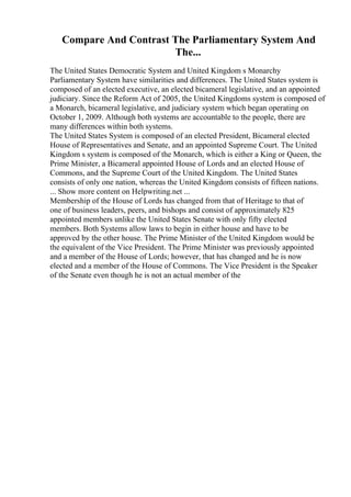 Compare And Contrast The Parliamentary System And
The...
The United States Democratic System and United Kingdom s Monarchy
Parliamentary System have similarities and differences. The United States system is
composed of an elected executive, an elected bicameral legislative, and an appointed
judiciary. Since the Reform Act of 2005, the United Kingdoms system is composed of
a Monarch, bicameral legislative, and judiciary system which began operating on
October 1, 2009. Although both systems are accountable to the people, there are
many differences within both systems.
The United States System is composed of an elected President, Bicameral elected
House of Representatives and Senate, and an appointed Supreme Court. The United
Kingdom s system is composed of the Monarch, which is either a King or Queen, the
Prime Minister, a Bicameral appointed House of Lords and an elected House of
Commons, and the Supreme Court of the United Kingdom. The United States
consists of only one nation, whereas the United Kingdom consists of fifteen nations.
... Show more content on Helpwriting.net ...
Membership of the House of Lords has changed from that of Heritage to that of
one of business leaders, peers, and bishops and consist of approximately 825
appointed members unlike the United States Senate with only fifty elected
members. Both Systems allow laws to begin in either house and have to be
approved by the other house. The Prime Minister of the United Kingdom would be
the equivalent of the Vice President. The Prime Minister was previously appointed
and a member of the House of Lords; however, that has changed and he is now
elected and a member of the House of Commons. The Vice President is the Speaker
of the Senate even though he is not an actual member of the
 