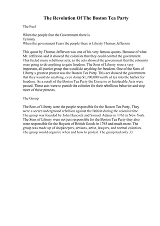 The Revolution Of The Boston Tea Party
The Fuel
When the people fear the Government there is
Tyranny
When the government Fears the people there is Liberty Thomas Jefferson
This quote by Thomas Jefferson was one of his very famous quotes. Because of what
Mr. Jefferson said it showed the colonists that they could control the government.
This fueled many rebellious acts, as the acts showed the government that the colonists
were going to do anything to gain freedom. The Sons of Liberty were a very
important, all patriot group that would do anything for freedom. One of the Sons of
Liberty s greatest protest was the Boston Tea Party. This act showed the government
that they would do anything, even dump $1,700,000 worth of tea into the harbor for
freedom. As a result of the Boston Tea Party the Coercive or Intolerable Acts were
passed. These acts were to punish the colonies for their rebellious behavior and stop
more of these protests.
The Group
The Sons of Liberty were the people responsible for the Boston Tea Party. They
were a secret underground rebellion against the British during the colonial time.
The group was founded by John Hancock and Samuel Adams in 1765 in New York.
The Sons of Liberty were not just responsible for the Boston Tea Party they also
were responsible for the Boycott of British Goods in 1765 and much more. The
group was made up of shopkeepers, artisans, artist, lawyers, and normal colonists.
The group would organize when and how to protest. The group had only 33
 