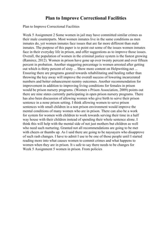 Plan to Improve Correctional Facilities
Plan to Improve Correctional Facilities
Week 5 Assignment 2 Some women in jail may have committed similar crimes as
their male counterparts. Most women inmates live in the same conditions as men
inmates do, yet women inmates face issues that are far more different than male
inmates. The purpose of this paper is to point out some of the issues women inmates
face in their everyday life in prison, and offer suggestions as to improve those issues.
Overall, the population of women in the criminal justice system is the fastest growing
(Ramirez, 2012). Women in prison have gone up over twenty percent and over fifteen
percent in probation. Another staggering percentage is women arrested after getting
out which is thirty percent of sixty ... Show more content on Helpwriting.net ...
Ensuring there are programs geared towards rehabilitating and healing rather than
throwing the key away will improve the overall success of lowering incarcerated
numbers and better enhancement reentry outcomes. Another recommendation for
improvement in addition to improving living conditions for females in prison
would be prison nursery programs. (Women s Prison Association, 2009) points out
there are nine states currently participating in open prison nursery programs. There
has also been discussion of allowing women who give birth to serve their prison
sentence in a none prison setting. I think allowing women to serve prison
sentences with small children in a non prison environment would improve the
mental conditions of many women who are in prison. There can also be a work
for system for women with children to work towards serving their time in a half
way house with their children instead of spending their whole sentence alone. I
think this will help with the mental side of not just mothers but children as well
who need such nurturing. Granted not all recommendations are going to be met
with cheers or thumbs up. As I said there are going to be naysayers who disapprove
of such rash changes. I have to admit I use to be one of those people until I started
reading more into what causes women to commit crimes and what happens to
women when they are in prison. It s safe to say there needs to be changes for
Week 5 Assignment 5 women in prison. From policies
 
