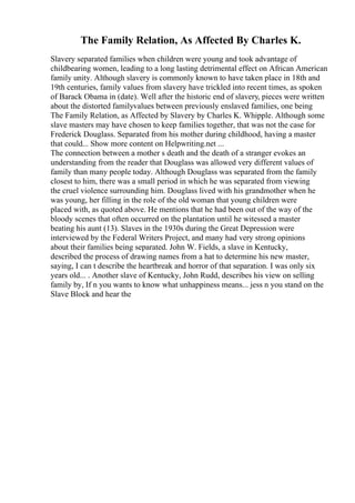 The Family Relation, As Affected By Charles K.
Slavery separated families when children were young and took advantage of
childbearing women, leading to a long lasting detrimental effect on African American
family unity. Although slavery is commonly known to have taken place in 18th and
19th centuries, family values from slavery have trickled into recent times, as spoken
of Barack Obama in (date). Well after the historic end of slavery, pieces were written
about the distorted familyvalues between previously enslaved families, one being
The Family Relation, as Affected by Slavery by Charles K. Whipple. Although some
slave masters may have chosen to keep families together, that was not the case for
Frederick Douglass. Separated from his mother during childhood, having a master
that could... Show more content on Helpwriting.net ...
The connection between a mother s death and the death of a stranger evokes an
understanding from the reader that Douglass was allowed very different values of
family than many people today. Although Douglass was separated from the family
closest to him, there was a small period in which he was separated from viewing
the cruel violence surrounding him. Douglass lived with his grandmother when he
was young, her filling in the role of the old woman that young children were
placed with, as quoted above. He mentions that he had been out of the way of the
bloody scenes that often occurred on the plantation until he witessed a master
beating his aunt (13). Slaves in the 1930s during the Great Depression were
interviewed by the Federal Writers Project, and many had very strong opinions
about their families being separated. John W. Fields, a slave in Kentucky,
described the process of drawing names from a hat to determine his new master,
saying, I can t describe the heartbreak and horror of that separation. I was only six
years old... . Another slave of Kentucky, John Rudd, describes his view on selling
family by, If n you wants to know what unhappiness means... jess n you stand on the
Slave Block and hear the
 