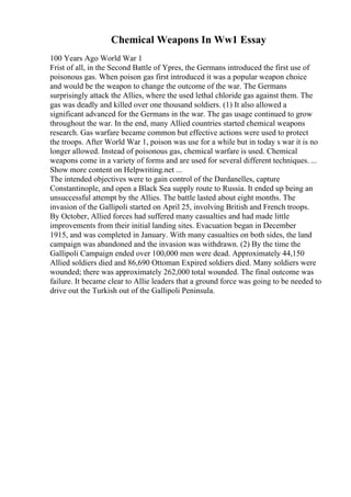 Chemical Weapons In Ww1 Essay
100 Years Ago World War 1
Frist of all, in the Second Battle of Ypres, the Germans introduced the first use of
poisonous gas. When poison gas first introduced it was a popular weapon choice
and would be the weapon to change the outcome of the war. The Germans
surprisingly attack the Allies, where the used lethal chloride gas against them. The
gas was deadly and killed over one thousand soldiers. (1) It also allowed a
significant advanced for the Germans in the war. The gas usage continued to grow
throughout the war. In the end, many Allied countries started chemical weapons
research. Gas warfare became common but effective actions were used to protect
the troops. After World War 1, poison was use for a while but in today s war it is no
longer allowed. Instead of poisonous gas, chemical warfare is used. Chemical
weapons come in a variety of forms and are used for several different techniques. ...
Show more content on Helpwriting.net ...
The intended objectives were to gain control of the Dardanelles, capture
Constantinople, and open a Black Sea supply route to Russia. It ended up being an
unsuccessful attempt by the Allies. The battle lasted about eight months. The
invasion of the Gallipoli started on April 25, involving British and French troops.
By October, Allied forces had suffered many casualties and had made little
improvements from their initial landing sites. Evacuation began in December
1915, and was completed in January. With many casualties on both sides, the land
campaign was abandoned and the invasion was withdrawn. (2) By the time the
Gallipoli Campaign ended over 100,000 men were dead. Approximately 44,150
Allied soldiers died and 86,690 Ottoman Expired soldiers died. Many soldiers were
wounded; there was approximately 262,000 total wounded. The final outcome was
failure. It became clear to Allie leaders that a ground force was going to be needed to
drive out the Turkish out of the Gallipoli Peninsula.
 