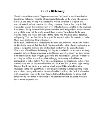 Oishi s Dichotomy
The dichotomy between the Chrysanthemum and the Sword is one that embodied
the delicate balance of both the life and death that make up the whole of a samurai
s life. On one hand the life of a samurai is a way of a warrior. It is a path that
embodies death and utter destruction of any enemy or obstacle that come in their
way and as long as it is honorable any level of brutality is acceptable. To be a samurai
is to hope to die by the sword and yet on the other hand being able to understand the
world of the beauty of the world around them is one of their duties. In the same
way the stroke of a sword can end a life the stroke of a brush can create beautiful
calligraphy. This two fold life is the way of the samurai and to the outsider it can be...
Show more content on Helpwriting.net ...
In the book Oishi serves as the leader to the band of Ronin who seek to take the life
of Kira in the name of their late lord. Oishi must find a balance between planning to
strike at the perfect moment and holding back the furry of the young Samurai.
This in and of itself is the dichotomy that they face and Oishi knows that a perfectly
executed strike will send a message to the Shogun as well as preserving their honor.
Near the end of the book we get a good look into both sides of Oishi one when he is
traveling back Oishi was able to relax and enjoy the scenery he had been to
preoccupied to notice before. Now he could appreciate the spectacular sights of the
country sides. and on the other side when he kills Kira Oishi ,in a cold rage, swung
his sword with two hands in a great arc which snipped Kira s head from it s
shoulders. In the first quote Oishi is able to appreciate the calmness and life of the
world of the country side and on the other hand he is able to take the life of another
with no remorse. Hara on the other hand is hot headed and ready for action at all
times here he says to the old treasurer of his clan if you don t, I ll come back and
take a sword to you as you
 