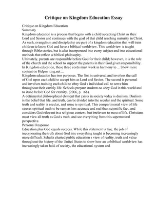 Critique on Kingdom Education Essay
Critique on Kingdom Education
Summary
Kingdom education is a process that begins with a child accepting Christ as their
Lord and Savior and continues with the goal of that child reaching maturity in Christ.
As such, evangelism and discipleship are part of a kingdom education that will train
children to know God and have a biblical worldview. This worldview is taught
through Bible stories, but is also incorporated into every subject and into educational
methods that reflect a biblical philosophy.
Ultimately, parents are responsible before God for their child; however, it is the role
of the church and the school to support the parents in their God given responsibility.
In Kingdom education, these three cords must work in harmony to ... Show more
content on Helpwriting.net ...
Kingdom education has two purposes. The first is universal and involves the call
of God upon each child to accept him as Lord and Savior. The second is personal
and involves training each child to obey God s individual call to serve him
throughout their earthly life. Schools prepare students to obey God in this world and
to stand before God for eternity. (2006, p. 168).
A detrimental philosophical element that exists in society today is dualism. Dualism
is the belief that life, and truth, can be divided into the secular and the spiritual. Some
truth and reality is secular, and some is spiritual. This compartmental view of life
causes spiritual truth to be seen as less accurate and real than scientific fact, and
considers God relevant in a religious context, but irrelevant to most of life. Christians
must view all truth as God s truth, and see everything from this supernatural
perspective.
Personal Response
Education plus God equals success. While this statement is true, the job of
incorporating the truth about God into everything taught is becoming increasingly
more difficult. Schultz charted public education s view of reality, truth and value
throughout the history of the United States to show how an unbiblical worldview has
increasingly taken hold of society, the educational system and
 