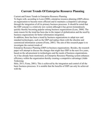 Current Trends Of Enterprise Resource Planning
Current and Future Trends in Enterprise Resource Planning
To begin with, according to Leon (2008), enterprise resource planning (ERP) allows
an organization to become more efficient and to maintain a competitive advantage
through the integration of all its primary business processes. It should be noted that
the ERP concept is a relatively new system although it has grown tremendously
quickly thereby becoming popular among business organizations (Leon, 2008). The
main reason for the trend has been due to the impact of globalization and the need by
business organizations for better information integration.
In addition, there has been a trend by business organizations to adopt new and
standard technologies, such as the ERP and replace them with the obsolete and
customized information systems (Fiona, 2001). The aim of this research paper is to
investigate the current trends of
Enterprise Resource Planning (ERP) in business organizations. Besides, the research
paper will attempt to discuss the changes that might face ERP in the next five years,
based on the advancement in technologies and the needs of business organizations.
As it has already been mentioned, an Enterprise Resource Planning system enhances
efficiency within the organization thereby creating a competitive advantage (Addo
Tenkorang
Helo, 2011; Fiona, 2001). This is achieved by the integration and control of all the
basic business processes. It is notable that the benefits of ERP can only be achieved
with the
 