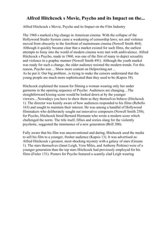Alfred Hitchcock s Movie, Psycho and its Impact on the...
Alfred Hitchcock s Movie, Psycho and its Impact on the Film Industry
The 1960 s marked a big change in American cinema. With the collapse of the
Hollywood Studio System came a weakening of censorship laws; sex and violence
moved from obscurity to the forefront of mainstream cinema (Nowell Smith 464).
Although it quickly became clear that a market existed for such films, the earliest
attempts to foray into the world of modern cinema were met with ambivalence. Alfred
Hitchcock s Psycho, made in 1960, was one of the first of many to depict sexuality
and violence in a graphic manner (Nowell Smith 491). Although the youth market
was ready for such a change, the older audience resisted the modern trends. For this
reason, Psycho was ... Show more content on Helpwriting.net ...
As he put it: Our big problem...is trying to make the censors understand that the
young people are much more sophisticated than they used to be (Kapsis 58).
Hitchcock explained the reason for filming a woman wearing only her under
garments in the opening sequence of Psycho: Audiences are changing....The
straightforward kissing scene would be looked down at by the younger
viewers....Nowadays you have to show them as they themselves behave (Hitchcock
1). The director was keenly aware of how audiences responded to his films (Rebello
163) and sought to maintain their interest. He was among a handful of Hollywood
filmmakers who deliberately sought out innovative composers (Nowell Smith 258);
for Psycho, Hitchcock hired Bernard Hermann who wrote a modern score which
challenged the norm. The title itself, fifties and sixties slang for the violently
psychotic, suggested the imminence of a new generation (Brill 200).
Fully aware that his film was unconventional and daring, Hitchcock used the media
to sell his film to a younger, fresher audience (Kapsis 13). It was advertised as:
Alfred Hitchcock s greatest, most shocking mystery with a galaxy of stars (Greene
1). The stars themselves (Janet Leigh, Vera Miles, and Anthony Perkins) were of a
younger generation than the top stars Hitchcock had previously employed for his
films (Finler 131). Posters for Psycho featured a scantily clad Leigh wearing
 