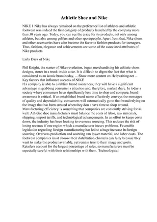 Athletic Shoe and Nike
NIKE 1 Nike has always remained on the preference list of athletes and athletic
footwear was indeed the first category of products launched by the company more
than 30 years ago. Today, you can see the craze for its products, not only among
athletes, but also among golfers and other sportspeople. Apart from that, Nike shoes
and other accessories have also become the favorite fashion products for teenagers.
Thus, fashion, elegance and achievements are some of the associated attributes of
Nike products.
Early Days of Nike
Phil Knight, the starter of Nike revolution, began merchandising his athletic shoes
designs, stores in a trunk inside a car. It is difficult to digest the fact that what is
considered as an iconic brand today, ... Show more content on Helpwriting.net ...
Key factors that influence success of NIKE
If a company is able to establish brand awareness, they will have a significant
advantage in grabbing consumer s attention and, therefore, market share. In today s
society where consumers have significantly less time to shop and compare, brand
awareness is critical. If an established brand name effectively conveys the messages
of quality and dependability, consumers will automatically go to that brand relying on
the image that has been created when they don t have time to shop around.
Manufacturing efficiency is something that companies are constantly striving for as
well. Athletic shoe manufacturers must balance the costs of labor, raw materials,
shipping, import tariffs, and technological advancements. In an effort to keeps costs
down, the industry has been looking to overseas sourcing. This reduces the risk of
losing revenue if one region which a manufacturer incurs problems. Favorable
legislation regarding foreign manufacturing has led to a huge increase in foreign
sourcing. Overseas production and sourcing can lower material, and labor costs. The
footwear companies must choose their distribution channels carefully because they
want to make the product available, yet remain true to their image and goals.
Retailers account for the largest percentage of sales, so manufacturers must be
especially careful with their relationships with them. Technological
 