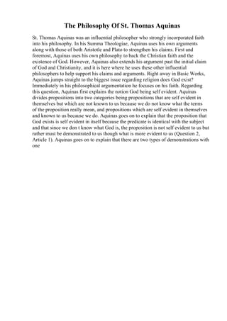 The Philosophy Of St. Thomas Aquinas
St. Thomas Aquinas was an influential philosopher who strongly incorporated faith
into his philosophy. In his Summa Theologiae, Aquinas uses his own arguments
along with those of both Aristotle and Plato to strengthen his claims. First and
foremost, Aquinas uses his own philosophy to back the Christian faith and the
existence of God. However, Aquinas also extends his argument past the initial claim
of God and Christianity, and it is here where he uses these other influential
philosophers to help support his claims and arguments. Right away in Basic Works,
Aquinas jumps straight to the biggest issue regarding religion does God exist?
Immediately in his philosophical argumentation he focuses on his faith. Regarding
this question, Aquinas first explains the notion God being self evident. Aquinas
divides propositions into two categories being propositions that are self evident in
themselves but which are not known to us because we do not know what the terms
of the proposition really mean, and propositions which are self evident in themselves
and known to us because we do. Aquinas goes on to explain that the proposition that
God exists is self evident in itself because the predicate is identical with the subject
and that since we don t know what God is, the proposition is not self evident to us but
rather must be demonstrated to us though what is more evident to us (Question 2,
Article 1). Aquinas goes on to explain that there are two types of demonstrations with
one
 