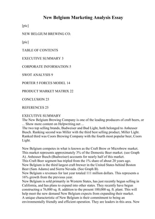 New Belgium Marketing Analysis Essay
[pic]
NEW BELGIUM BREWING CO.
[pic]
TABLE OF CONTENTS
EXECUTIVE SUMMARY 3
CORPORATE INFORMATION 5
SWOT ANALYSIS 9
PORTER 5 FORCES MODEL 14
PRODUCT MARKET MATRIX 22
CONCLUSION 23
REFERENCES 25
EXECUTIVE SUMMARY
The New Belgium Brewing Company is one of the leading producers of craft beers, or
... Show more content on Helpwriting.net ...
The two top selling brands, Budweiser and Bud Light, both belonged to Anheuser
Busch. Ranking second was Miller with the third best selling product, Miller Light.
Ranked third was Coors Brewing Company with the fourth most popular beer, Coors
Light.
New Belgium competes in what is known as the Craft Brew or Microbrew market.
This market represents approximately 3% of the Domestic Beer market. (see Graph
A). Anheuser Busch (Budweiser) accounts for nearly half of this market.
This Craft Beer segment has tripled from the 1% share of about 20 years ago.
New Belgium is the third largest craft brewer in the United States behind Boston
Beer (Sam Adams) and Sierra Nevada. (See Graph B).
New Belgium s revenues for last year totaled 111 million dollars. This represents a
16% growth from the previous year.
New Belgium is sold primarily in Western States, has just recently begun selling in
California, and has plans to expand into other states. They recently have begun
constructing a 76,000 sq. ft. addition to the present 100,000 sq. ft. plant. This will
help meet the new demand New Belgium expects from expanding their market.
A unique characteristic of New Belgium is their commitment to being an
environmentally friendly and efficient operation. They are leaders in this area. New
 