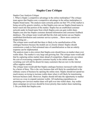 Staples Case Critique
Staples Case Analysis Critique
1. What is Staple s competitive advantage in the online marketplace? The critique
team agrees that Staples.com s competitive advantage in the online marketplace is
Staples brand name. The analysis team correctly points out that 75% of the market is
being served by generic retailers, so that Staples.com can use Staples brand name to
better reach into that portion of the market. Staples has an established customer
network under its brand name from which Staples.com can gain wallet share.
Staples.com also has Staples customer demand information and consumer feedback
databases. The critique team would add that the click and mortar can use Staples
established distribution and customer service systems ... Show more content on
Helpwriting.net ...
The critique team would add that there is likely to be cannibalization of the
catalogue business because the models are so closely related. Staples should
commission a study to find estimated rates of cannibalization so that an orderly
response can be implemented.
The analysis team is also correct that Staples.com should focus on market share over
wallet share. The market is very large and growing fast. The critique team would add
that by capturing online market share ahead of competitors, Staples.com can reduce
the cost of overcoming competitor customer loyalty in the online market. The
switching cost will still be absent for many customers that are new to the internet
office supplies market.
The critique team would add that Staples catalogue business increased wallet share
by a factor of three. This is the very business that will likely be cannibalized in the
ordinary course of business by opening the online store. Staples should not spend too
much money on trying to increase wallet share when it will likely be transitioning
between business units. However, Staples should still take the opportunity to market
services as a way to expand customer wallet. All marketing expenditures on
promoting new services market share will spill over into wallet share. Any wallet
share campaign on services should be lower priority than market share marketing.
3. Do you think that Staples.com
 
