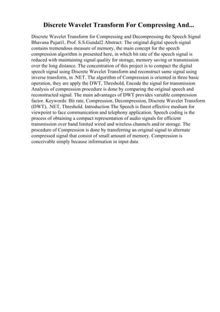 Discrete Wavelet Transform For Compressing And...
Discrete Wavelet Transform for Compressing and Decompressing the Speech Signal
Bhavana Pujari1, Prof. S.S.Gundal2 Abstract: The original digital speech signal
contains tremendous measure of memory, the main concept for the speech
compression algorithm is presented here, in which bit rate of the speech signal is
reduced with maintaining signal quality for storage, memory saving or transmission
over the long distance. The concentration of this project is to compact the digital
speech signal using Discrete Wavelet Transform and reconstruct same signal using
inverse transform, in .NET. The algorithm of Compression is oriented in three basic
operation, they are apply the DWT, Threshold, Encode the signal for transmission
Analysis of compression procedure is done by comparing the original speech and
reconstructed signal. The main advantages of DWT provides variable compression
factor. Keywords: Bit rate, Compression, Decompression, Discrete Wavelet Transform
(DWT), .NET, Threshold. Introduction The Speech is finest effective medium for
viewpoint to face communication and telephony application. Speech coding is the
process of obtaining a compact representation of audio signals for efficient
transmission over band limited wired and wireless channels and/or storage. The
procedure of Compression is done by transferring an original signal to alternate
compressed signal that consist of small amount of memory. Compression is
conceivable simply because information in input data
 
