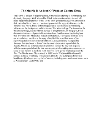 The Matrix Is An Icon Of Popular Culture Essay
The Matrix is an icon of popular culture, with phrases referring to it permeating our
day to day language. With idioms like Glitch in the matrix and take the red pill
many people make reference to this (at the time) groundbreaking work of fiction in
their everyday lives. However, most are ignorant of the biggest influences on the
franchise as a whole. India, and more specifically Buddhismhas a permeating
influence on the background and the story of The Matrixtrilogy. The inspiration for
this classic trilogy, is derived from a place of enlightenment. In this paper, I will
discuss the instances of potential inspiration from Buddhism and explaining how
they prove that The Matrix has its roots in Buddhism. Throughout the film, there
are several direct parallels to the story of the Buddha as well as some of the
supporting elements drawn from Buddhism. Among the many examples the
foremost that stands out is that of Neo the main character as a parallel of the
Buddha. Others are instances include examples such as the boy with a spoon. I
will discuss the parallels of the Neo s awakening while making some comments on
some of that parallel in the film. First, however I will give a brief synopsis of the
film. The Matrix was a film released in 1999 by the Wachowski Brothersand it
remains a classic even today 15 years later. (IMDb) This cyber punk film was a
blockbuster film based on a myriad of sources, including other stories and shows such
as Neuromancer, Doctor Who and
 