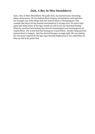 Jack, A Boy In Miss Stretchberry
Jack, a boy in Miss Stretchberry 5th grade class, has learned many interesting
things about poetry. He has learned about imagery onomatopoeia and repetition.
For example one of the things Jack has learned about is Onomatopoeia. One
example that shows he has learned onomatopoeia is on page nine. He read a tiger
poem and stated Some of the tiger sounds are still in my ears beat beat beating .
When he used beat beat beating that showed onomatopoeia and onomatopoeia are
sound effects. The words beat beat beating are sound effects. Another thing jack has
learned about is Imagery. Jack has showed Imagery on page eight. He was making
his own poem inspired by the tiger tiger burning bright poem.It was called blue car
blue car and in the poem Jack
 