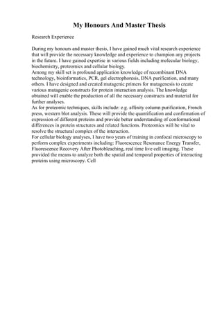 My Honours And Master Thesis
Research Experience
During my honours and master thesis, I have gained much vital research experience
that will provide the necessary knowledge and experience to champion any projects
in the future. I have gained expertise in various fields including molecular biology,
biochemistry, proteomics and cellular biology.
Among my skill set is profound application knowledge of recombinant DNA
technology, bioinformatics, PCR, gel electrophoresis, DNA purification, and many
others. I have designed and created mutagenic primers for mutagenesis to create
various mutagenic constructs for protein interaction analysis. The knowledge
obtained will enable the production of all the necessary constructs and material for
further analyses.
As for proteomic techniques, skills include: e.g. affinity column purification, French
press, western blot analysis. These will provide the quantification and confirmation of
expression of different proteins and provide better understanding of conformational
differences in protein structures and related functions. Proteomics will be vital to
resolve the structural complex of the interaction.
For cellular biology analyses, I have two years of training in confocal microscopy to
perform complex experiments including: Fluorescence Resonance Energy Transfer,
Fluorescence Recovery After Photobleaching, real time live cell imaging. These
provided the means to analyze both the spatial and temporal properties of interacting
proteins using microscopy. Cell
 
