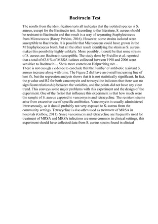 Bacitracin Test
The results from the identification tests all indicates that the isolated species is S.
aureus, except for the Bacitracin test. According to the literature, S. aureus should
be resistant to Bacitracin and that result is a way of separating Staphylococcus
from Micrococcus (Basey Perkins, 2016). However, some strains isolated were
susceptible to Bacitracin. It is possible that Micrococcus could have grown in the
M Staphylococcus broth, but all the other result identifying the strain as S. aureus
makes this possibility highly unlikely. More possibly, it could be that some strains
of S. aureus are Bacitracin susceptible. The study done by Freidlin et al. reported
that a total of 63.6 % of MRSA isolates collected between 1998 and 2006 were
sensitive to Bacitracin.... Show more content on Helpwriting.net ...
There is not enough evidence to conclude that the number of antibiotic resistant S.
aureus increase along with time. The Figure 2 did have an overall increasing line of
best fit, but the regression analysis shows that it is not statistically significant. In fact,
the p value and R2 for both vancomycin and tetracycline indicates that there was no
significant relationship between the variables, and the points did not have any clear
trend. This conveys some major problems with this experiment and the design of the
experiment. One of the factor that influence this experiment is that how much were
the sample of S. aureus exposed to vancomycin and tetracycline. The resistant strains
arise from excessive use of specific antibiotics. Vancomycin is usually administered
intravenously, so it should probably not very exposed to S. aureus from the
community settings. Tetracycline is also often used as treatment of MRSA in
hospitals (Gilboy, 2011). Since vancomycin and tetracycline are frequently used for
treatment of MRSA and MRSA infections are more common in clinical settings, this
experiment should have collected data from S. aureus strains found in clinical
 