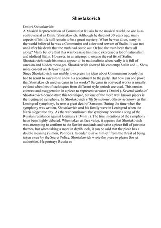 Shostakovich
Dmitri Shostakovich:
A Musical Representation of Communist Russia In the musical world, no one is as
controversial as Dmitri Shostakovich. Although he died not 30 years ago, many
aspects of his life still remain to be a great mystery. When he was alive, many in
the world believed he was a Communist and a devoted servant of Stalin. It was not
until after his death that the truth had come out. Or had the truth been there all
along? Many believe that this was because his music expressed a lot of nationalism
and idolized Stalin. However, in an attempt to escape the red fist of Stalin,
Shostakovich made his music appear to be nationalistic when really it is full of
sarcasm and hidden messages. Shostakovich showed his contempt Stalin and ... Show
more content on Helpwriting.net ...
Since Shostakovich was unable to express his ideas about Communism openly, he
had to resort to sarcasm to show his resentment to the party. But how can one prove
that Shostakovich used sarcasm in his works? Sarcasm in nonvocal works is usually
evident when lots of techniques from different style periods are used. This creates
contrast and exaggeration in a piece to represent sarcasm ( Dmitri ). Several works of
Shostakovich demonstrate this technique, but one of the more well known pieces is
the Leningrad symphony. In Shostakovich s 7th Symphony, otherwise known as the
Leningrad symphony, he uses a great deal of Sarcasm. During the time when the
symphony was written, Shostakovich and his family were in Leningrad when the
Nazis sieged the city. As the war continued, the symphony became a song of the
Russian resistance against Germany ( Dmitri ). The true intentions of the symphony
have been highly debated. When taken at face value, it appears that Shostakovich
was attempting to conform to the Soviet standards and write a piece full of patriotic
themes, but when taking a more in depth look, it can be said that the piece has a
double meaning (Simon, Politics ). In order to save himself from the threat of being
taken away by the Secret Police, Shostakovich wrote the piece to please Soviet
authorities. He portrays Russia as
 