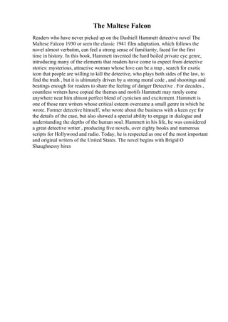 The Maltese Falcon
Readers who have never picked up on the Dashiell Hammett detective novel The
Maltese Falcon 1930 or seen the classic 1941 film adaptation, which follows the
novel almost verbatim, can feel a strong sense of familiarity, faced for the first
time in history. In this book, Hammett invented the hard boiled private eye genre,
introducing many of the elements that readers have come to expect from detective
stories: mysterious, attractive woman whose love can be a trap , search for exotic
icon that people are willing to kill the detective, who plays both sides of the law, to
find the truth , but it is ultimately driven by a strong moral code , and shootings and
beatings enough for readers to share the feeling of danger Detective . For decades ,
countless writers have copied the themes and motifs Hammett may rarely come
anywhere near him almost perfect blend of cynicism and excitement. Hammett is
one of those rare writers whose critical esteem overcame a small genre in which he
wrote. Former detective himself, who wrote about the business with a keen eye for
the details of the case, but also showed a special ability to engage in dialogue and
understanding the depths of the human soul. Hammett in his life, he was considered
a great detective writer , producing five novels, over eighty books and numerous
scripts for Hollywood and radio. Today, he is respected as one of the most important
and original writers of the United States. The novel begins with Brigid O
Shaughnessy hires
 