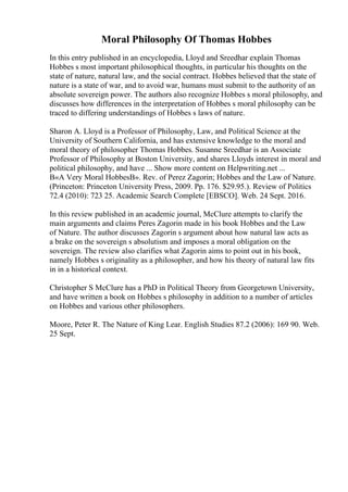 Moral Philosophy Of Thomas Hobbes
In this entry published in an encyclopedia, Lloyd and Sreedhar explain Thomas
Hobbes s most important philosophical thoughts, in particular his thoughts on the
state of nature, natural law, and the social contract. Hobbes believed that the state of
nature is a state of war, and to avoid war, humans must submit to the authority of an
absolute sovereign power. The authors also recognize Hobbes s moral philosophy, and
discusses how differences in the interpretation of Hobbes s moral philosophy can be
traced to differing understandings of Hobbes s laws of nature.
Sharon A. Lloyd is a Professor of Philosophy, Law, and Political Science at the
University of Southern California, and has extensive knowledge to the moral and
moral theory of philosopher Thomas Hobbes. Susanne Sreedhar is an Associate
Professor of Philosophy at Boston University, and shares Lloyds interest in moral and
political philosophy, and have ... Show more content on Helpwriting.net ...
В«A Very Moral HobbesВ». Rev. of Perez Zagorin; Hobbes and the Law of Nature.
(Princeton: Princeton University Press, 2009. Pp. 176. $29.95.). Review of Politics
72.4 (2010): 723 25. Academic Search Complete [EBSCO]. Web. 24 Sept. 2016.
In this review published in an academic journal, McClure attempts to clarify the
main arguments and claims Peres Zagorin made in his book Hobbes and the Law
of Nature. The author discusses Zagorin s argument about how natural law acts as
a brake on the sovereign s absolutism and imposes a moral obligation on the
sovereign. The review also clarifies what Zagorin aims to point out in his book,
namely Hobbes s originality as a philosopher, and how his theory of natural law fits
in in a historical context.
Christopher S McClure has a PhD in Political Theory from Georgetown University,
and have written a book on Hobbes s philosophy in addition to a number of articles
on Hobbes and various other philosophers.
Moore, Peter R. The Nature of King Lear. English Studies 87.2 (2006): 169 90. Web.
25 Sept.
 
