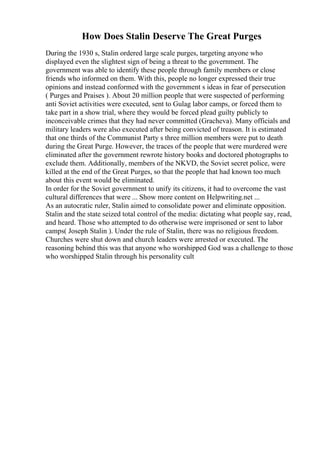 How Does Stalin Deserve The Great Purges
During the 1930 s, Stalin ordered large scale purges, targeting anyone who
displayed even the slightest sign of being a threat to the government. The
government was able to identify these people through family members or close
friends who informed on them. With this, people no longer expressed their true
opinions and instead conformed with the government s ideas in fear of persecution
( Purges and Praises ). About 20 million people that were suspected of performing
anti Soviet activities were executed, sent to Gulag labor camps, or forced them to
take part in a show trial, where they would be forced plead guilty publicly to
inconceivable crimes that they had never committed (Gracheva). Many officials and
military leaders were also executed after being convicted of treason. It is estimated
that one thirds of the Communist Party s three million members were put to death
during the Great Purge. However, the traces of the people that were murdered were
eliminated after the government rewrote history books and doctored photographs to
exclude them. Additionally, members of the NKVD, the Soviet secret police, were
killed at the end of the Great Purges, so that the people that had known too much
about this event would be eliminated.
In order for the Soviet government to unify its citizens, it had to overcome the vast
cultural differences that were ... Show more content on Helpwriting.net ...
As an autocratic ruler, Stalin aimed to consolidate power and eliminate opposition.
Stalin and the state seized total control of the media: dictating what people say, read,
and heard. Those who attempted to do otherwise were imprisoned or sent to labor
camps( Joseph Stalin ). Under the rule of Stalin, there was no religious freedom.
Churches were shut down and church leaders were arrested or executed. The
reasoning behind this was that anyone who worshipped God was a challenge to those
who worshipped Stalin through his personality cult
 