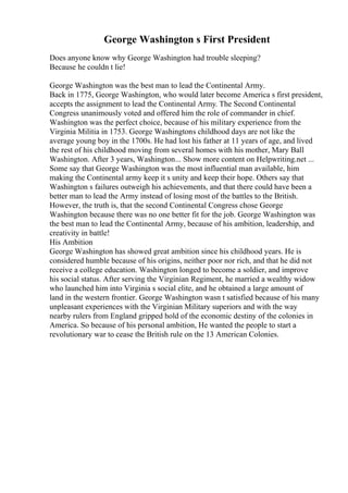 George Washington s First President
Does anyone know why George Washington had trouble sleeping?
Because he couldn t lie!
George Washington was the best man to lead the Continental Army.
Back in 1775, George Washington, who would later become America s first president,
accepts the assignment to lead the Continental Army. The Second Continental
Congress unanimously voted and offered him the role of commander in chief.
Washington was the perfect choice, because of his military experience from the
Virginia Militia in 1753. George Washingtons childhood days are not like the
average young boy in the 1700s. He had lost his father at 11 years of age, and lived
the rest of his childhood moving from several homes with his mother, Mary Ball
Washington. After 3 years, Washington... Show more content on Helpwriting.net ...
Some say that George Washington was the most influential man available, him
making the Continental army keep it s unity and keep their hope. Others say that
Washington s failures outweigh his achievements, and that there could have been a
better man to lead the Army instead of losing most of the battles to the British.
However, the truth is, that the second Continental Congress chose George
Washington because there was no one better fit for the job. George Washington was
the best man to lead the Continental Army, because of his ambition, leadership, and
creativity in battle!
His Ambition
George Washington has showed great ambition since his childhood years. He is
considered humble because of his origins, neither poor nor rich, and that he did not
receive a college education. Washington longed to become a soldier, and improve
his social status. After serving the Virginian Regiment, he married a wealthy widow
who launched him into Virginia s social elite, and he obtained a large amount of
land in the western frontier. George Washington wasn t satisfied because of his many
unpleasant experiences with the Virginian Military superiors and with the way
nearby rulers from England gripped hold of the economic destiny of the colonies in
America. So because of his personal ambition, He wanted the people to start a
revolutionary war to cease the British rule on the 13 American Colonies.
 