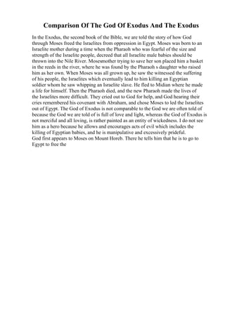 Comparison Of The God Of Exodus And The Exodus
In the Exodus, the second book of the Bible, we are told the story of how God
through Moses freed the Israelites from oppression in Egypt. Moses was born to an
Israelite mother during a time when the Pharaoh who was fearful of the size and
strength of the Israelite people, decreed that all Israelite male babies should be
thrown into the Nile River. Mosesmother trying to save her son placed him a basket
in the reeds in the river, where he was found by the Pharaoh s daughter who raised
him as her own. When Moses was all grown up, he saw the witnessed the suffering
of his people, the Israelites which eventually lead to him killing an Egyptian
soldier whom he saw whipping an Israelite slave. He fled to Midian where he made
a life for himself. Then the Pharaoh died, and the new Pharaoh made the lives of
the Israelites more difficult. They cried out to God for help, and God hearing their
cries remembered his covenant with Abraham, and chose Moses to led the Israelites
out of Egypt. The God of Exodus is not comparable to the God we are often told of
because the God we are told of is full of love and light, whereas the God of Exodus is
not merciful and all loving, is rather painted as an entity of wickedness. I do not see
him as a hero because he allows and encourages acts of evil which includes the
killing of Egyptian babies, and he is manipulative and excessively prideful.
God first appears to Moses on Mount Horeb. There he tells him that he is to go to
Egypt to free the
 