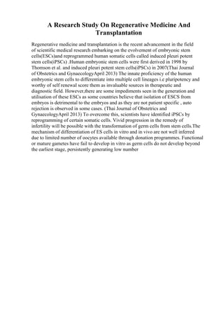 A Research Study On Regenerative Medicine And
Transplantation
Regenerative medicine and transplantation is the recent advancement in the field
of scientific medical research embarking on the evolvement of embryonic stem
cells(ESCs)and reprogrammed human somatic cells called induced pleuri potent
stem cells(iPSCs) .Human embryonic stem cells were first derived in 1998 by
Thomson et al. and induced pleuri potent stem cells(iPSCs) in 2007(Thai Journal
of Obstetrics and GynaecologyApril 2013) The innate proficiency of the human
embryonic stem cells to differentiate into multiple cell lineages i.e pluripotency and
worthy of self renewal score them as invaluable sources in therapeutic and
diagnostic field. However,there are some impediments seen in the generation and
utilisation of these ESCs as some countries believe that isolation of ESCS from
embryos is detrimental to the embryos and as they are not patient specific , auto
rejection is observed in some cases. (Thai Journal of Obstetrics and
GynaecologyApril 2013) To overcome this, scientists have identified iPSCs by
reprogramming of certain somatic cells. Vivid progression in the remedy of
infertility will be possible with the transformation of germ cells from stem cells.The
mechanism of differentiation of ES cells in vitro and in vivo are not well inferred
due to limited number of oocytes available through donation programmes. Functional
or mature gametes have fail to develop in vitro as germ cells do not develop beyond
the earliest stage, persistently generating low number
 